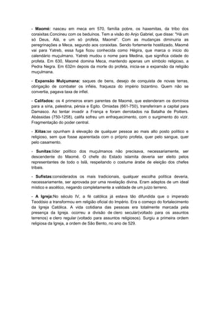 - Maomé: nasceu em meca em 570, família pobre, os haxemitas, da tribo dos
coraixitas.Concineu com os beduínos. Tem a visão do Anjo Gabriel, que disse: "Há um
só Deus, Alá, e um só profeta, Maomé". Com as mudanças diminuiria as
peregrinações a Meca, segundo aos coraixitas. Sendo fortemente hostilizado, Maomé
vai para Yatreb, essa fuga ficou conhecida como Hégira, que marca o inicio do
calendário muçulmano. Yatreb mudou o nome para Medina, que significa cidade do
profeta. Em 630, Maomé domina Meca, mantendo apenas um símbolo religioso, a
Pedra Negra. Em 632m depois da morte do profeta, inicia-se a expansão da religião
muçulmana.

- Expansão Mulçumana: saques de bens, desejo de conquista de novas terras,
obrigação de combater os infiéis, fraqueza do império bizantino. Quem não se
convertia, pagava taxa de infiel.

- Califados: os 4 primeiros eram parentes de Maomé, que estenderam os domínios
para a síria, palestina, pérsia e Egito. Omiadas (661-750), transferiram a capital para
Damasco. Ao tentar invadir a França e foram derrotados na Batalha de Poitiers.
Abássidas (750-1258), califa sofreu um enfraquecimento, com o surgimento do vizir.
Fragmentação do poder central.

- Xiitas:se opunham à elevação de qualquer pessoa ao mais alto posto político e
religioso, sem que fosse aparentada com o próprio profeta, quer pelo sangue, quer
pelo casamento.

- Sunitas:líder político dos muçulmanos não precisava, necessariamente, ser
descendente do Maomé. O chefe do Estado islamita deveria ser eleito pelos
representantes de todo o Islã, respeitando o costume árabe de eleição dos chefes
tribais.

- Sufistas:considerados os mais tradicionais, qualquer escolha política deveria,
necessariamente, ser aprovada por uma revelação divina. Eram adeptos de um ideal
místico e ascético, negando completamente a validade de um juízo terreno.

- A Igreja:No século IV, a fé católica já estava tão difundida que o imperado
Teodósio a transformou em religião oficial do Império. Era o começo do fortalecimento
da Igreja Católica. A vida cotidiana das pessoas era totalmente marcada pela
presença da Igreja. ocorreu a divisão de clero secular(voltado para os assuntos
terrenos) e clero regular (voltado para assuntos religiosos). Surgiu a primeira ordem
religiosa da Igreja, a ordem de São Bento, no ano de 529.
 