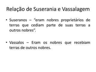 Relação de Suserania e Vassalagem
• Suseranos – “eram nobres proprietários de
  terras que cediam parte de suas terras a
  outros nobres”.

• Vassalos – Eram os nobres que recebiam
  terras de outros nobres.
 