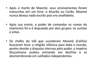 • Após a morte de Maomé, seus ensinamentos foram
  transcritos em um livro: o Alcorão ou Corão. Maomé
  nunca deixou nada escrito pois era analfabeto.

• Após sua morte, o poder de comandar os rumos do
  islamismo foi e é disputado por dois grupos: os sunitas
  e xiitas.

• Os chefes do Islã que sucederam Maomé (Califas)
  buscaram levar a religião islãmica para todo o mundo,
  porém devido a disputas internas pelo poder, o Império
  Muçulmano acabou entrando em declínio e se
  desmembrando em califados independentes.
 