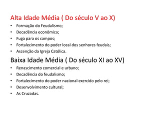 Alta Idade Média ( Do século V ao X)
•   Formação do Feudalismo;
•   Decadência econômica;
•   Fuga para os campos;
•   Fortalecimento do poder local dos senhores feudais;
•   Ascenção da Igreja Católica.

Baixa Idade Média ( Do século XI ao XV)
•   Renascimento comercial e urbano;
•   Decadência do feudalismo;
•   Fortalecimento do poder nacional exercido pelo rei;
•   Desenvolvimento cultural;
•   As Cruzadas.
 