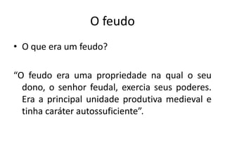O feudo
• O que era um feudo?

“O feudo era uma propriedade na qual o seu
  dono, o senhor feudal, exercia seus poderes.
  Era a principal unidade produtiva medieval e
  tinha caráter autossuficiente”.
 