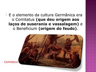    E o elemento da cultura Germânica era
       o Comitatus (que deu origem aos
     laços de suserania e vassalagem) e
       o Beneficium (origem do feudo).




Comitatus
 