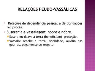     Relações de dependência pessoal e de obrigações
    recíprocas.
   Suserania e vassalagem: nobre e nobre.
     Suserano: doava a terra (beneficium)  proteção.
     Vassalo: recebe a terra  fidelidade, auxílio nas
      guerras, pagamento de resgate.
 