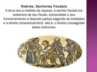 Nobres, Senhores Feudais
 A terra era a medida da riqueza, o senhor feudal era
       soberano de seu feudo, comandado o seu
funcionamento e fazendo justiça segundo as tradições
e o direito consuetudinário, isto é, o direito consagrado
                    pelos costumes.
 
