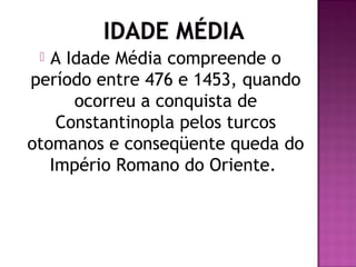  A Idade Média compreende o
período entre 476 e 1453, quando
      ocorreu a conquista de
    Constantinopla pelos turcos
otomanos e conseqüente queda do
   Império Romano do Oriente.
 