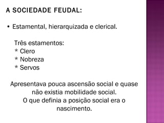 A SOCIEDADE FEUDAL:

• Estamental, hierarquizada e clerical.

  Três estamentos:
  * Clero
  * Nobreza
  * Servos

 Apresentava pouca ascensão social e quase
        não existia mobilidade social.
     O que definia a posição social era o
                nascimento.
 
