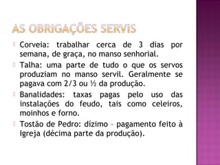    Corveia: trabalhar cerca de 3 dias por
    semana, de graça, no manso senhorial.
   Talha: uma parte de tudo o que os servos
    produziam no manso servil. Geralmente se
    pagava com 2/3 ou ½ da produção.
   Banalidades: taxas pagas pelo uso das
    instalações do feudo, tais como celeiros,
    moinhos e forno.
   Tostão de Pedro: dízimo – pagamento feito à
    Igreja (décima parte da produção).
 