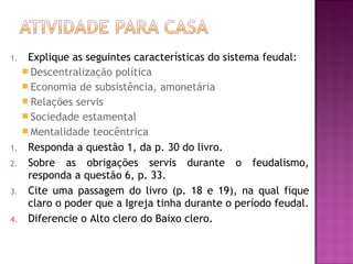 1.    Explique as seguintes características do sistema feudal:
      Descentralização política
      Economia de subsistência, amonetária
      Relações servis
      Sociedade estamental
      Mentalidade teocêntrica
1.    Responda a questão 1, da p. 30 do livro.
2.    Sobre as obrigações servis durante o feudalismo,
      responda a questão 6, p. 33.
3.    Cite uma passagem do livro (p. 18 e 19), na qual fique
      claro o poder que a Igreja tinha durante o período feudal.
4.    Diferencie o Alto clero do Baixo clero.
 