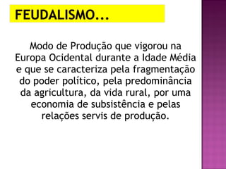 Modo de Produção que vigorou na
Europa Ocidental durante a Idade Média
e que se caracteriza pela fragmentação
 do poder político, pela predominância
 da agricultura, da vida rural, por uma
   economia de subsistência e pelas
     relações servis de produção.
 