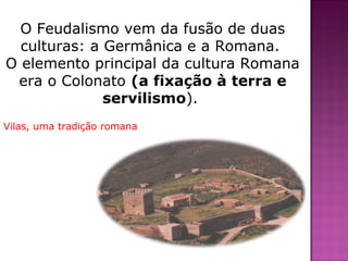 O Feudalismo vem da fusão de duas
  culturas: a Germânica e a Romana.
O elemento principal da cultura Romana
 era o Colonato (a fixação à terra e
              servilismo).
Vilas, uma tradição romana
 