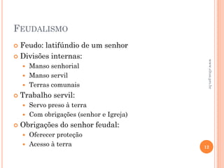 FEUDALISMO
 Feudo: latifúndio de um senhor
 Divisões internas:
 Manso senhorial
 Manso servil
 Terras comunais
 Trabalho servil:
 Servo preso à terra
 Com obrigações (senhor e Igreja)
 Obrigações do senhor feudal:
 Oferecer proteção
 Acesso à terra 12
www.elton.pro.br
 