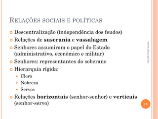 RELAÇÕES SOCIAIS E POLÍTICAS
 Descentralização (independência dos feudos)
 Relações de suserania e vassalagem
 Senhores assumiram o papel do Estado
(administrativo, econômico e militar)
 Senhores: representantes do soberano
 Hierarquia rígida:
 Clero
 Nobreza
 Servos
 Relações horizontais (senhor-senhor) e verticais
(senhor-servo) 15
www.elton.pro.br
 