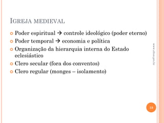IGREJA MEDIEVAL
 Poder espiritual  controle ideológico (poder eterno)
 Poder temporal  economia e política
 Organização da hierarquia interna do Estado
eclesiástico
 Clero secular (fora dos conventos)
 Clero regular (monges – isolamento)
18
www.elton.pro.br
 