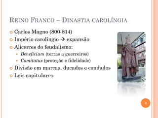 REINO FRANCO – DINASTIA CAROLÍNGIA
 Carlos Magno (800-814)
 Império carolíngio  expansão
 Alicerces do feudalismo:
 Beneficium (terras a guerreiros)
 Comitatus (proteção e fidelidade)
 Divisão em marcas, ducados e condados
 Leis capitulares
6
 