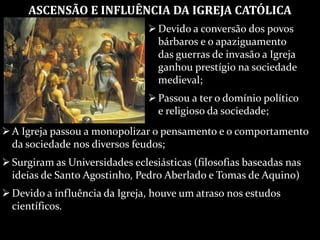 ASCENSÃO E INFLUÊNCIA DA IGREJA CATÓLICA
Devido a conversão dos povos
bárbaros e o apaziguamento
das guerras de invasão a Igreja
ganhou prestígio na sociedade
medieval;
Passou a ter o domínio político
e religioso da sociedade;
A Igreja passou a monopolizar o pensamento e o comportamento
da sociedade nos diversos feudos;
Surgiram as Universidades eclesiásticas (filosofias baseadas nas
ideias de Santo Agostinho, Pedro Aberlado e Tomas de Aquino)
Devido a influência da Igreja, houve um atraso nos estudos
científicos.
 