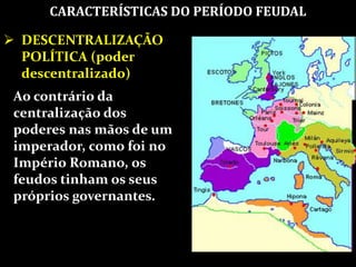 CARACTERÍSTICAS DO PERÍODO FEUDAL
 DESCENTRALIZAÇÃO
POLÍTICA (poder
descentralizado)
Ao contrário da
centralização dos
poderes nas mãos de um
imperador, como foi no
Império Romano, os
feudos tinham os seus
próprios governantes.
 