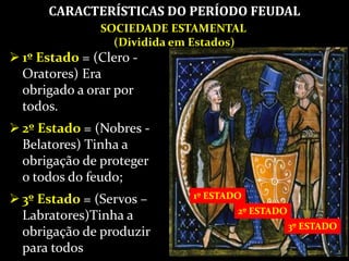 SOCIEDADE ESTAMENTAL
(Dividida em Estados)
1º ESTADO
2º ESTADO
3º ESTADO
 1º Estado = (Clero -
Oratores) Era
obrigado a orar por
todos.
 2º Estado = (Nobres -
Belatores) Tinha a
obrigação de proteger
o todos do feudo;
 3º Estado = (Servos –
Labratores)Tinha a
obrigação de produzir
para todos
CARACTERÍSTICAS DO PERÍODO FEUDAL
 