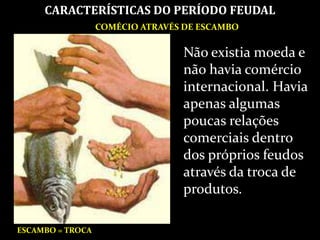 COMÉCIO ATRAVÉS DE ESCAMBO
CARACTERÍSTICAS DO PERÍODO FEUDAL
ESCAMBO = TROCA
Não existia moeda e
não havia comércio
internacional. Havia
apenas algumas
poucas relações
comerciais dentro
dos próprios feudos
através da troca de
produtos.
 