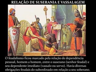 RELAÇÃO DE SUSERANIA E VASSALAGEM
O feudalismo ficou marcado pela relação de dependência
pessoal, homem a homem, entre o suserano (senhor feudal) e
seu dependente imediato (vassalo ou servo). Havia diversas
obrigações feudais do subordinado em relação a seu soberano.
 