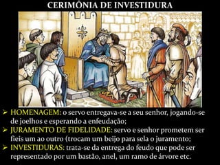 CERIMÔNIA DE INVESTIDURA
 HOMENAGEM: o servo entregava-se a seu senhor, jogando-se
de joelhos e esperando a enfeudação;
 JURAMENTO DE FIDELIDADE: servo e senhor prometem ser
fieis um ao outro (trocam um beijo para sela o juramento;
 INVESTIDURAS: trata-se da entrega do feudo que pode ser
representado por um bastão, anel, um ramo de árvore etc.
 
