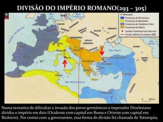 DIVISÃO DO IMPÉRIO ROMANO(293 – 305)
Numa tentativa de dificultar a invasão dos povos germânicos o imperador Dioclesiano
dividiu o império em dois (Ocidente com capital em Roma e Oriente com capital em
Bizâncio). Por contar com 4 governantes, essa forma de divisão foi chamada de Tetrarquia.
 