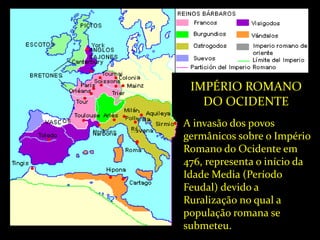 IMPÉRIO ROMANO
DO OCIDENTE
A invasão dos povos
germânicos sobre o Império
Romano do Ocidente em
476, representa o início da
Idade Media (Período
Feudal) devido a
Ruralização no qual a
população romana se
submeteu.
 