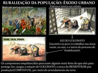 RURALIZAÇÃO DA POPULAÇÃO: ÊXODO URBANO
Medo das guerras germânicas Pobreza e miséria nas cidades
LEI DO COLONATO
(incentivo ao povo ir trabalhar nas áreas
rurais, ou seja, e o início do processo de
feudalização)
Os camponeses empobrecidos procuram alguém mais forte do que eles para
protege-los: surgiu a relação de COLONATO, a troca do BENEFITIUM por
produção(COMITATUS), por meio do arrendamento da terra.
 