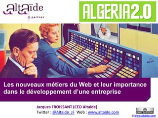 Les nouveaux métiers du Web et leur importance
dans le développement d’une entreprise
© www.altaide.com
Jacques FROISSANT (CEO Altaïde)
Twitter : @Altaide_JF Web : www.altaide.com
 