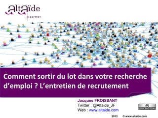 Comment sortir du lot dans votre recherche
d’emploi ? L’entretien de recrutement
                     Jacques FROISSANT
                     Twitter : @Altaide_JF
                     Web : www.altaide.com
                                      2013   © www.altaide.com
 