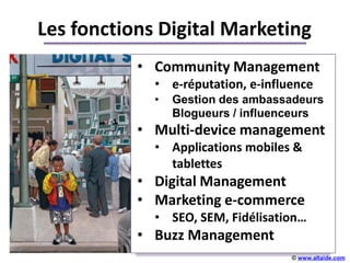 Les fonctions Digital Marketing
           • Community Management
             • e-réputation, e-influence
             •   Gestion des ambassadeurs
                 Blogueurs / influenceurs
           • Multi-device management
             • Applications mobiles &
                        +++++
               tablettes
           • Digital Management
           • Marketing e-commerce
             • SEO, SEM, Fidélisation…
           • Buzz Management
                                    © www.altaide.com
 
