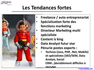 Les Tendances fortes
     • Freelance / auto entreprenariat
     • Spécialisation forte des
       fonctions marketing
     • Directeur Marketing multi
       spécialiste
     • Content is king
                    +++++
     • Data Analyst futur star
     • Pénurie postes experts :
       •   Technos (Java, PHP, .Net, Mobile)
           et spécialistes (SEO/SEM, Data
           Analyst, Social
           CRM…)durablement difficiles à
           recruter                  © www.altaide.com
 