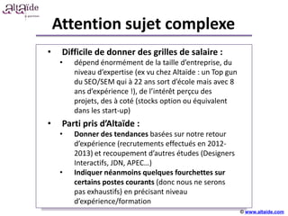 Attention sujet complexe
•    Difficile de donner des grilles de salaire :
     •   dépend énormément de la taille d’entreprise, du
         niveau d’expertise (ex vu chez Altaïde : un Top gun
         du SEO/SEM qui à 22 ans sort d’école mais avec 8
         ans d’expérience !), de l’intérêt perçcu des
         projets, des à coté (stocks option ou équivalent
         dans les start-up)
•    Parti pris d’Altaïde+++++
                          :
     •   Donner des tendances basées sur notre retour
         d’expérience (recrutements effectués en 2012-
         2013) et recoupement d’autres études (Designers
         Interactifs, JDN, APEC…)
     •   Indiquer néanmoins quelques fourchettes sur
         certains postes courants (donc nous ne serons
         pas exhaustifs) en précisant niveau
         d’expérience/formation
                                                               © www.altaide.com
 