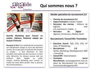 Qui sommes nous ?
                                                     Altaïde spécialiste du recrutement 2.0

                                                     •   Pionnier du recrutement 2.0
                                                     •   Expert Formation Linkedin, Viadeo
                                                     •   Recruteur des startup : éditeurs de
                                                         logiciels,                          web
                                                         2.0, ecommerce, mobile,...)
                                                     •   Recruteur        du       Digital     :
                                                         Agences, Annonceurs, Medias, Retail
Guerilla Marketing pour Trouver un
emploi. (Editions Diateino) adapté par               Recrutement / Conseil RH / Formation
Jacques Froissant
                                                     •   Executive Search: CEO, CTO, CFO, VP
Pourquoi ce livre ? Les méthodes de recrutement          Sales, VP Marketing,..
ont radicalement changé au cours des dernières
                                                     •   Recrutement               2.0        :
années. On ne peut plus se contenter de chercher
un emploi : il faut désormais se faire                   Ventes, Marketing, Développement, R&D
connaître, être repéré par des recruteurs, et dans       , Consulting
cette démarche, les réseaux sociaux sont vos         •   Conseil RH : Externalisation
meilleurs     alliés.     Adapté     au     public   •   Formation                       Social
français, Guérilla Marketing pour trouver un             Recrutement, accompagnement mise en
emploi est votre botte secrète. Vous y puiserez          place du Recrutement 2.0, conseil en
des conseils précieux ...
                                                         Community Management RH
 