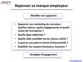 Repenser sa marque employeur

             Modifier son approche


• Repenser son marketing de recruteur :
  Quelles valeurs, quels engagements et quelle
  vision de l’entreprise ?
• Quelle ligne éditoriale ?
                     +++++
• Quelle cible candidat versus réseau utilisé ?
• A quoi je suis prêt en terme d’interactivité ?
• Redéfinir les moyens financiers, humains ?

             Stratégie d’engagement

                                               © www.altaide.com
 