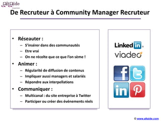 De Recruteur à Community Manager Recruteur


• Réseauter :
   – S’insérer dans des communautés
   – Etre vrai
   – On ne récolte que ce que l’on sème !
• Animer :
   – Régularité de diffusion de contenus
   – Impliquer aussi managers et salariés
   – Répondre aux interpellations
• Communiquer :
   – Multicanal : du site entreprise à Twitter
   – Participer ou créer des événements réels



                                                 © www.altaide.com
 