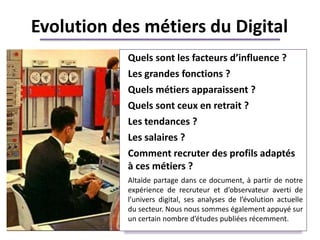 Evolution des métiers du Digital
            Quels sont les facteurs d’influence ?
            Les grandes fonctions ?
            Quels métiers apparaissent ?
            Quels sont ceux en retrait ?
            Les tendances ?
            Les salaires ?    +++++
            Comment recruter des profils adaptés
            à ces métiers ?
            Altaïde partage dans ce document, à partir de notre
            expérience de recruteur et d’observateur averti de
            l’univers digital, ses analyses de l’évolution actuelle
            du secteur. Nous nous sommes également appuyé sur
            un certain nombre d’études publiées récemment.
 