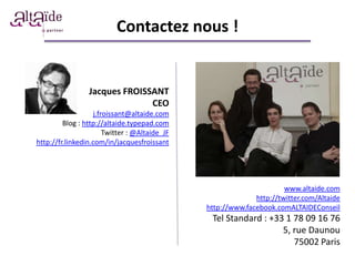 Contactez nous !


                 Jacques FROISSANT
                               CEO
                   j.froissant@altaide.com
         Blog : http://altaide.typepad.com
                       Twitter : @Altaide_JF
http://fr.linkedin.com/in/jacquesfroissant




                                                                      www.altaide.com
                                                             http://twitter.com/Altaide
                                               http://www.facebook.comALTAIDEConseil
                                                Tel Standard : +33 1 78 09 16 76
                                                                  5, rue Daunou
                                                                     75002 Paris
 