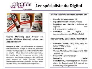 1er spécialiste du Digital
                                                     Altaïde spécialiste du recrutement 2.0

                                                     •   Pionnier du recrutement 2.0
                                                     •   Expert Formation Linkedin, Viadeo
                                                     •   Recruteur des startup : éditeurs de
                                                         logiciels,                          web
                                                         2.0, ecommerce, mobile,...)
                                                     •   Recruteur        du       Digital     :
                                                         Agences, Annonceurs, Medias, Retail
Guerilla Marketing pour Trouver un
emploi. (Editions Diateino) adapté par               Recrutement / Conseil RH / Formation
Jacques Froissant
                                                     •   Executive Search: CEO, CTO, CFO, VP
Pourquoi ce livre ? Les méthodes de recrutement          Sales, VP Marketing,..
ont radicalement changé au cours des dernières       •   Recrutement               2.0        :
années. On ne peut plus se contenter de chercher         Ventes, Marketing, Développement, R&D
un emploi : il faut désormais se faire connaître,        , Consulting
être repéré par des recruteurs, et dans cette        •   Conseil RH : Externalisation
démarche, les réseaux sociaux sont vos meilleurs
alliés. Adapté au public français, Guérilla
                                                     •   Formation                       Social
Marketing pour trouver un emploi est votre botte         Recrutement, accompagnement mise en
secrète. Vous y puiserez des conseils précieux ...       place du Recrutement 2.0, conseil en
                                                         Community Management RH
 