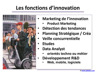 Les fonctions d’innovation
        • Marketing de l’innovation
            • Product Marketing
        •   Détection des tendances
        •   Planning Stratégique / Créa
        •   Veille concurrentielle
                       +++++
        •   Etudes
        •   Data Analyst
          • orientés techno ou métier
        • Développement R&D
            •   Web, mobile, logiciels

                                     © www.altaide.com
 