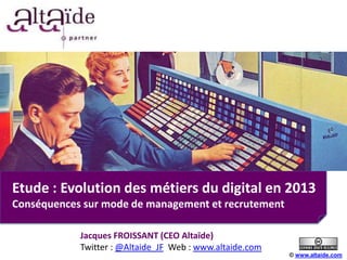 Etude : Evolution des métiers du digital en 2013
Conséquences sur mode de management et recrutement

            Jacques FROISSANT (CEO Altaïde)
            Twitter : @Altaide_JF Web : www.altaide.com
                                                          © www.altaide.com
 
