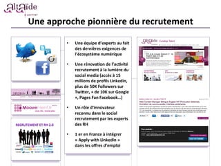 Une	
  approche	
  pionnière	
  du	
  recrutement	
  
•  Une	
  équipe	
  d’experts	
  au	
  fait	
  
des	
  dernières	
  exigences	
  de	
  
l’écosystème	
  numérique	
  
	
  
•  Une	
  rénova)on	
  de	
  l’ac)vité	
  
recrutement	
  à	
  la	
  lumière	
  du	
  
social	
  media	
  (accès	
  à	
  15	
  
millions	
  de	
  proﬁls	
  Linkedin,	
  
plus	
  de	
  50K	
  Followers	
  sur	
  
Twiber,	
  +	
  de	
  10K	
  sur	
  Google
+,	
  Pages	
  Fan	
  Facebook…)	
  
	
  
•  Un	
  rôle	
  d’innovateur	
  
reconnu	
  dans	
  le	
  social	
  
recrutement	
  par	
  les	
  experts	
  
des	
  RH	
  
	
  
•  1	
  er	
  en	
  France	
  à	
  intégrer	
  
«	
  Apply	
  with	
  Linkedin	
  »	
  
dans	
  les	
  oﬀres	
  d’emploi	
  
 