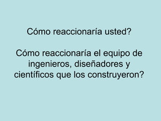 Cómo reaccionaría usted?

Cómo reaccionaría el equipo de
    ingenieros, diseñadores y
científicos que los construyeron?
 
