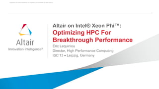 Copyright © 2013 Altair Engineering, Inc. Proprietary and Confidential. All rights reserved.
1
Innovation Intelligence®
Altair on Intel® Xeon Phi™:
Optimizing HPC For
Breakthrough Performance
Eric Lequiniou
Director, High Performance Computing
ISC’13  Leipzig, Germany
 