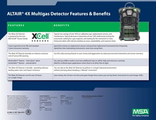 ALTAIR® 4X Multigas Detector Features & Benefits

  F E AT U R E S                                                                       BENEFITS


  The Altair 4X Detector                                                               Typical cost savings of over 50% on calibration gas, replacement sensors, and
  is powered by the new                                                                maintenance. Typical decrease in downtime of over 50% while bump testing the
  MSA XCell™ Sensor family                                                             instrument, waiting for a gas response, and waiting for the instrument to clear.
                                                                                       Enhanced safety with industry-leading accuracy, repeatability, and response times.

  4-year expected sensor life and standard                                             Spend less money on replacement sensors and purchase replacement instruments less frequently.
  3-year instrument warranty                                                           Spend less time maintaining instruments, more time using them.

  The Altair 4X Detector provides an industry-exclusive                                Use this early warning feature to save money and aggravation by reducing instrument downtime and sensor inventory.
  end-of-sensor-life warning

  MotionAlert™ feature - "man-down" alarm                                              You and your fellow workers now have additional ways to call for help and send out a warning.
  InstantAlert™ feature - manual alarm                                                 Ideal for confined space applications when there is no direct line of sight.

  The Altair 4X Detector is durable - providing industry-                              You can rely on the Altair 4X Detector to perform in a tough industrial environment
  leading water, dust, and impact resistance                                           without worrying about breaking a "delicate" instrument.

  The Altair 4X Detector runs for over 24 hours                                        Save money; the 24-hour run time and quick charge times means you can buy fewer instruments to cover longer shifts.
  on a single charge




Note: This bulletin contains only a general             Corporate Headquarters                   MSA Mexico                  Offices and representatives worldwide
description of the products shown. While uses           P.O. Box 426, Pittsburgh, PA 15230 USA   Phone     01 800 672 7222   For further information:
and performance capabilities are described,             Phone      412-967-3000                  Fax       52-44 2227 3943
under no circumstances shall the products be used       www.MSAnet.com                           MSA International
by untrained or unqualified individuals and not until   U.S. Customer Service Center             Phone     412-967-3354
the product instructions including any warnings or      Phone      1-800-MSA-2222                FAX       412-967-3451
cautions provided have been thoroughly read and         Fax        1-800-967-0398
understood. Only they contain the complete and
detailed information concerning proper use and          MSA Canada
care of these products.                                 Phone     1-800-672-2222
                                                        Fax       1-800-967-0398
ID 0802-41-MC / May 2010
© MSA 2010 Printed in U.S.A.
 