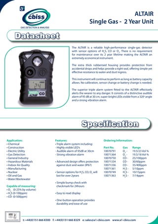 ALTAIR
Single Gas - 2 Year Unit

Datasheet
The ALTAIR is a reliable high-performance single-gas detector
with sensor options of H2S, CO or O2. There is no requirement
for maintenance over its 2 year lifetime making the ALTAIR an
extremely economical instrument.
The extra thick rubberised housing provides protection from
accidental drops and helps provide a tight seal, offering simple yet
effective resistance to water and dust ingress.
This instrument will continue to perform as long as battery capacity
allows. No calibration, sensor change or battery change is needed.
The superior triple alarm system fitted to the ALTAIR effectively
alerts the wearer to any danger. It consists of a distinctive audible
alarm of 95 dB at 30 cm, super-bright LEDs visible from a 320o angle
and a strong vibration alarm.

Specification
Application:
• Chemical
• Construction
• Electric Utility
• Gas Detection
• General Industry
• Hazardous Materials
• Indoor Air Quality
• Manufacturing
• Nuclear
• Oil and Gas
• Water/Wastewater
Capable of measuring:
• O2 (0-25% by volume)
• H2S (0-100ppm)
• CO (0-500ppm)

026

Certificate Number 996QM8001

Features:
• Triple alarm system including:
- Highly visible LED’s
- Audible alarm of 95dB at 30cm
- Strong vibration alarm

Ordering Information:

• Advanced design offers protection 	
against dust and water (IP67)
• Sensor options for H2S, CO, O2 will 	
last for over 2years
• Simple bump check with 	
checkmark for 24hours

Part No. 	
10070791 	
10071364 	
10070750 	
10071334 	
10071336 	
10071361 	
10070749 	
10071363 	

Gas 	
O2 - 	
O2 - 	
CO - 	
CO - 	
CO - 	
H2S -	
H2S - 	
H2S - 	

Range	
19.5/23 Vol %
19.5/18 Vol %
25/100ppm
30/60ppm
35/400ppm
5/10ppm
10/15ppm
7/14ppm

	

• Easy to read display
• One-button operation provides 	
durability and ease of use

t: +44(0)151 666 8300 f: +44(0)151 666 8329 e: sales@a1-cbiss.com www.a1-cbiss.com

 