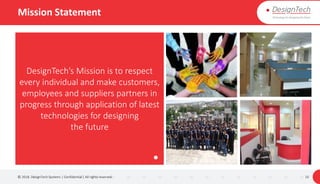 Mission Statement
© 2018. DesignTech Systems | Confidential | All rights reserved. 10
DesignTech’s Mission is to respect
every individual and make customers,
employees and suppliers partners in
progress through application of latest
technologies for designing
the future
 