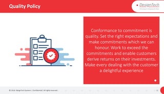 Quality Policy
© 2018. DesignTech Systems | Confidential | All rights reserved. 11
Conformance to commitment is
quality. Set the right expectations and
make commitments which we can
honour. Work to exceed the
commitments and enable customers
derive returns on their investments.
Make every dealing with the customer
a delightful experience
 