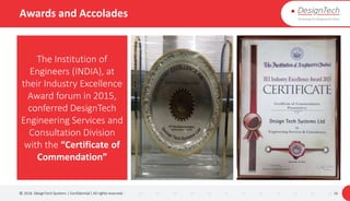 Awards and Accolades
© 2018. DesignTech Systems | Confidential | All rights reserved. 16
The Institution of
Engineers (INDIA), at
their Industry Excellence
Award forum in 2015,
conferred DesignTech
Engineering Services and
Consultation Division
with the “Certificate of
Commendation”
 