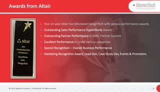 Awards from Altair
© 2018. DesignTech Systems | Confidential | All rights reserved. 19
• Year on year Altair has felicitated DesignTech with various performance awards.
• Outstanding Sales Performance HyperWorks Award
• Outstanding Partner Performance in APAC Partner Summit
• Excellent Performance in under various categories
• Special Recognition – Overall Business Performance
• Marketing Recognition Award, Lead Gen, Case Study Dev, Events & Promotion.
 