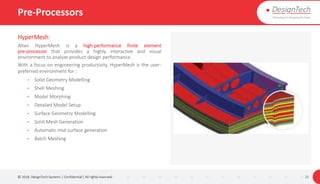 Pre-Processors
HyperMesh:
Altair HyperMesh is a high-performance finite element
pre-processor that provides a highly interactive and visual
environment to analyze product design performance.
With a focus on engineering productivity, HyperMesh is the user-
preferred environment for :
• Solid Geometry Modelling
• Shell Meshing
• Model Morphing
• Detailed Model Setup
• Surface Geometry Modelling
• Solid Mesh Generation
• Automatic mid-surface generation
• Batch Meshing
© 2018. DesignTech Systems | Confidential | All rights reserved. 21
 